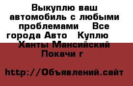 Выкуплю ваш автомобиль с любыми проблемами. - Все города Авто » Куплю   . Ханты-Мансийский,Покачи г.